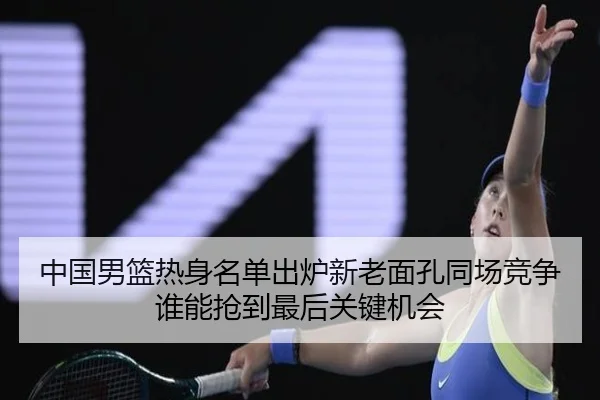 中国男篮热身名单出炉新老面孔同场竞争谁能抢到最后关键机会